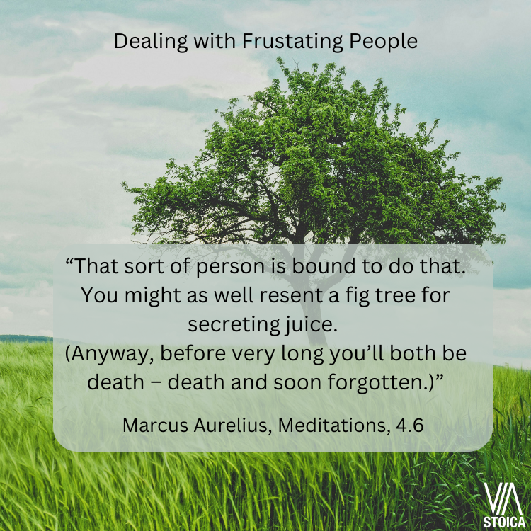 Dealing with frustrating people. "“That sort of person is bound to do that. You might as well resent a fig tree for secreting juice. (Anyway, before very long you’ll both be death – death and soon forgotten.)” Marcus Aurelius, Meditations 4.6