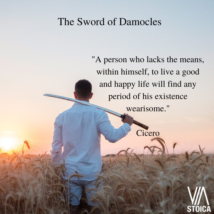 The Sword of Damocles. "A person who lacks the means, within himself, to live a good and happy life will find any period of his existence wearisome." - Cicero