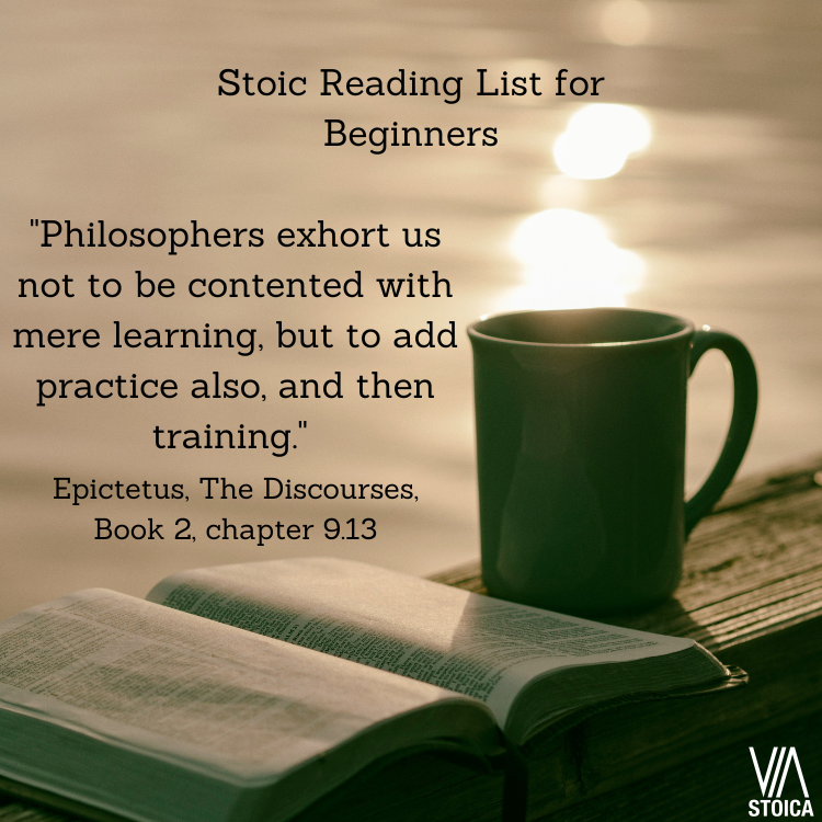 Stoic Reading List for Beginners: "Philosophers exhort us not to be contented with mere learning, but to add practice also,  and then training." Epictetus, the Discourses, book two, chapter 9.13
