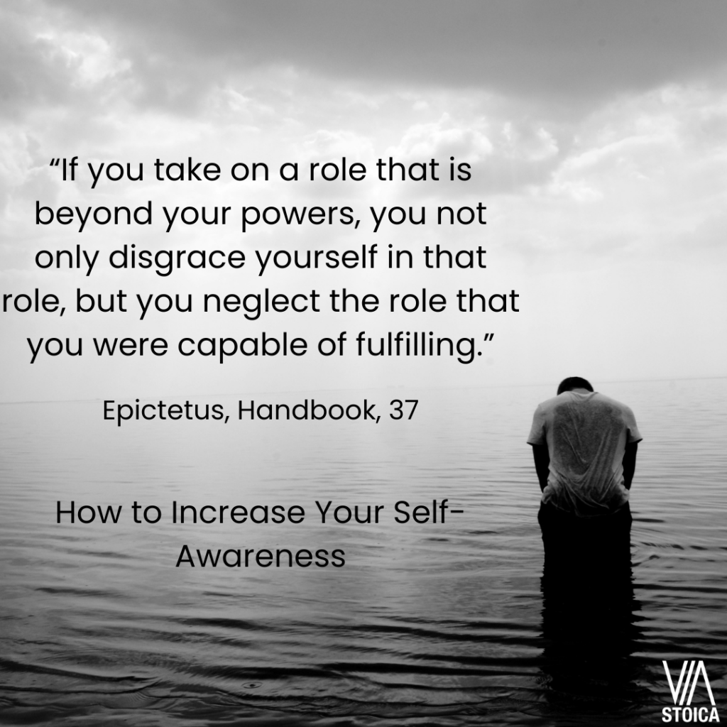 How to Increase your Self-Awareness? "If you take on a role that is beyond your powers, you not only disgrace yourself in that role, but you neglect the role that you were capable of fulfilling." Epictetus