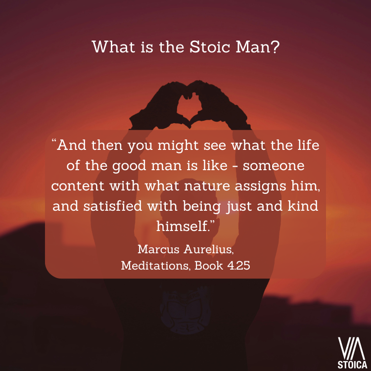 What is the Stoic man? “And then you might see what the life of the good man is like - someone content with what nature assigns him, and satisfied with being just and kind himself.” Marcus Aurelius, Meditations, Book 4.25