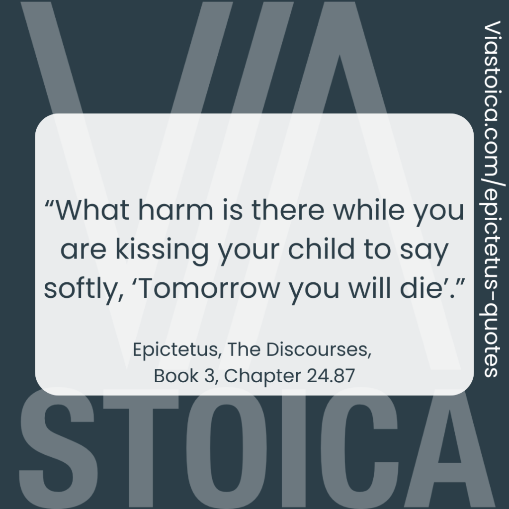 "What harm is there while you are kissing your child to say softly, ‘Tomorrow you will die’.” - Epictetus, the Discourses, Book 3, Chapter 24.87