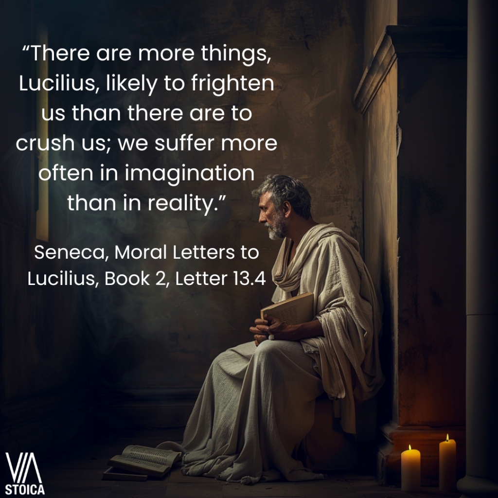 “There are more things, Lucilius, likely to frighten us than there are to crush us; we suffer more often in imagination than in reality.” - Seneca, Moral Letters to Lucilius, Book 2, Letter 13.4