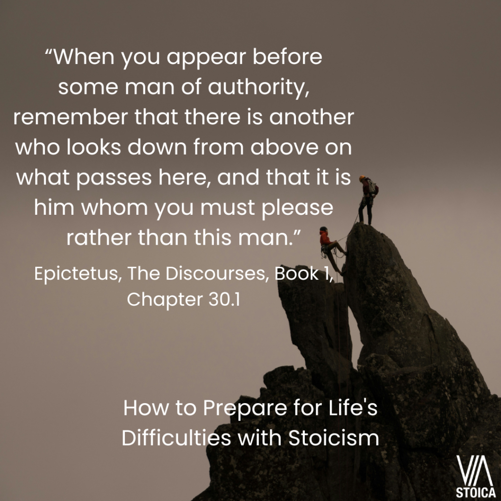 How to Prepare for Life's Difficulties with Stoicism.  - “When you appear before some man of authority, remember that there is another who looks down from above on what passes here, and that it is him whom you must please rather than this man.” Epictetus, The Discourses, Book 1, Chapter 30.1