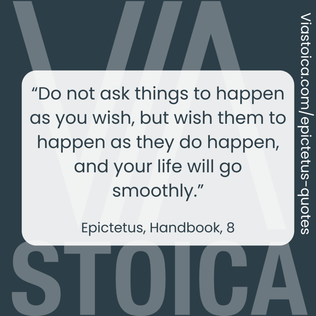 “Do not ask things to happen as you wish, but wish them to happen as they do happen, and your life will go smoothly.” - Epictetus, The Handbook, 8